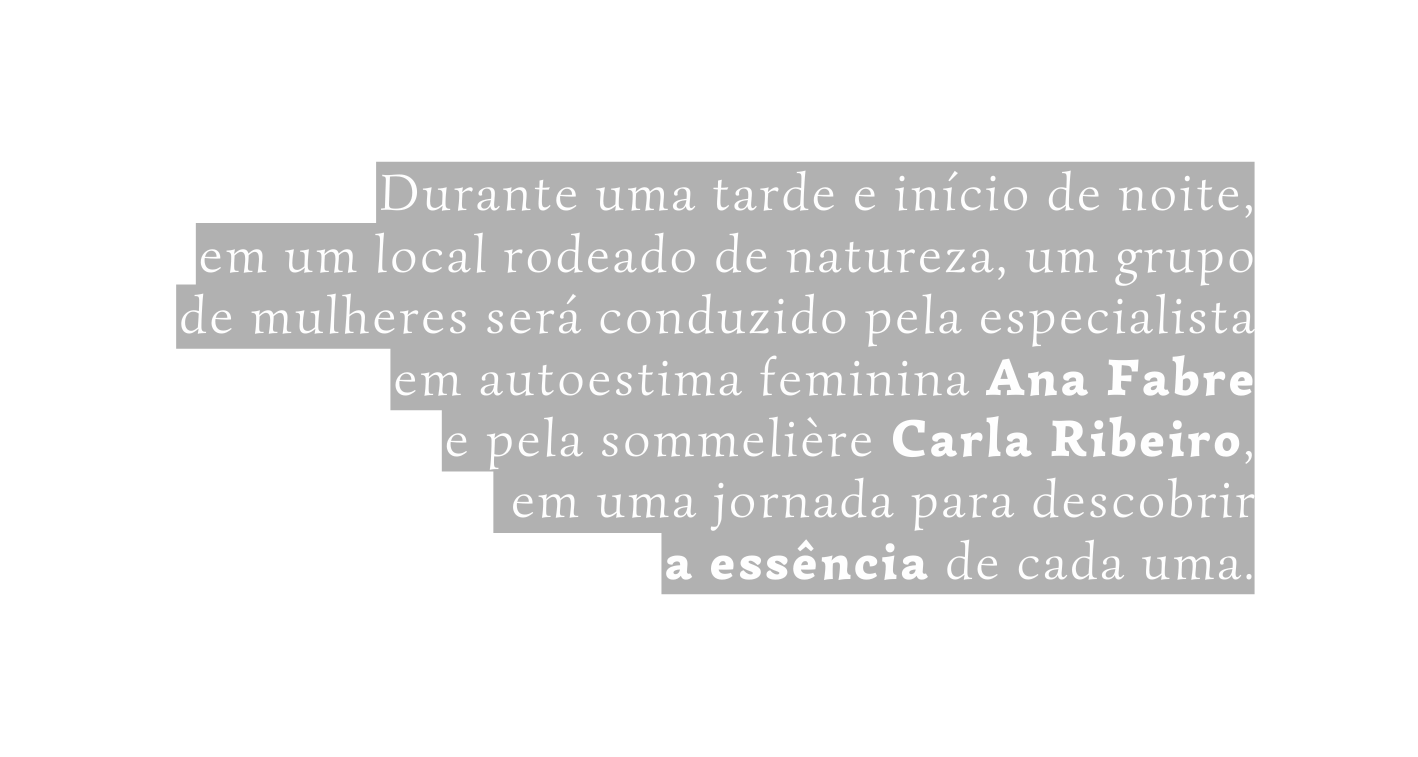 Durante uma tarde e início de noite em um local rodeado de natureza um grupo de mulheres será conduzido pela especialista em autoestima feminina Ana Fabre e pela sommelière Carla Ribeiro em uma jornada para descobrir a essência de cada uma